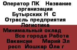 Оператор ПК › Название организации ­ Бутырских Н. С. › Отрасль предприятия ­ Логистика › Минимальный оклад ­ 18 000 - Все города Работа » Вакансии   . Марий Эл респ.,Йошкар-Ола г.